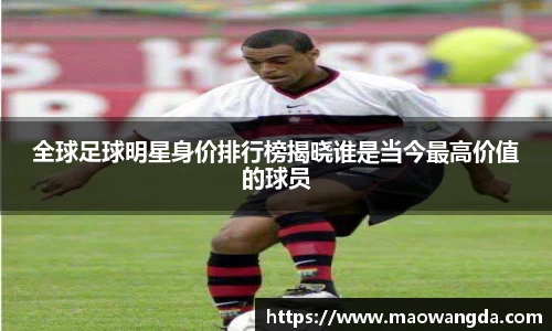 全球足球明星身价排行榜揭晓谁是当今最高价值的球员
